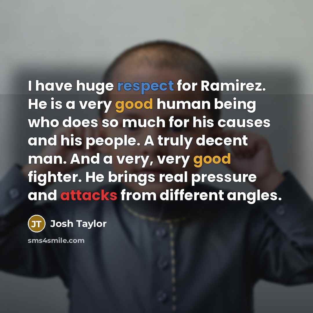 “I have huge respect for Ramirez. He is a very good human being who does so much for his causes and his people. A truly decent man. And a very, very good fighter. He brings real pressure and attacks from different angles.” quote by Josh Taylor