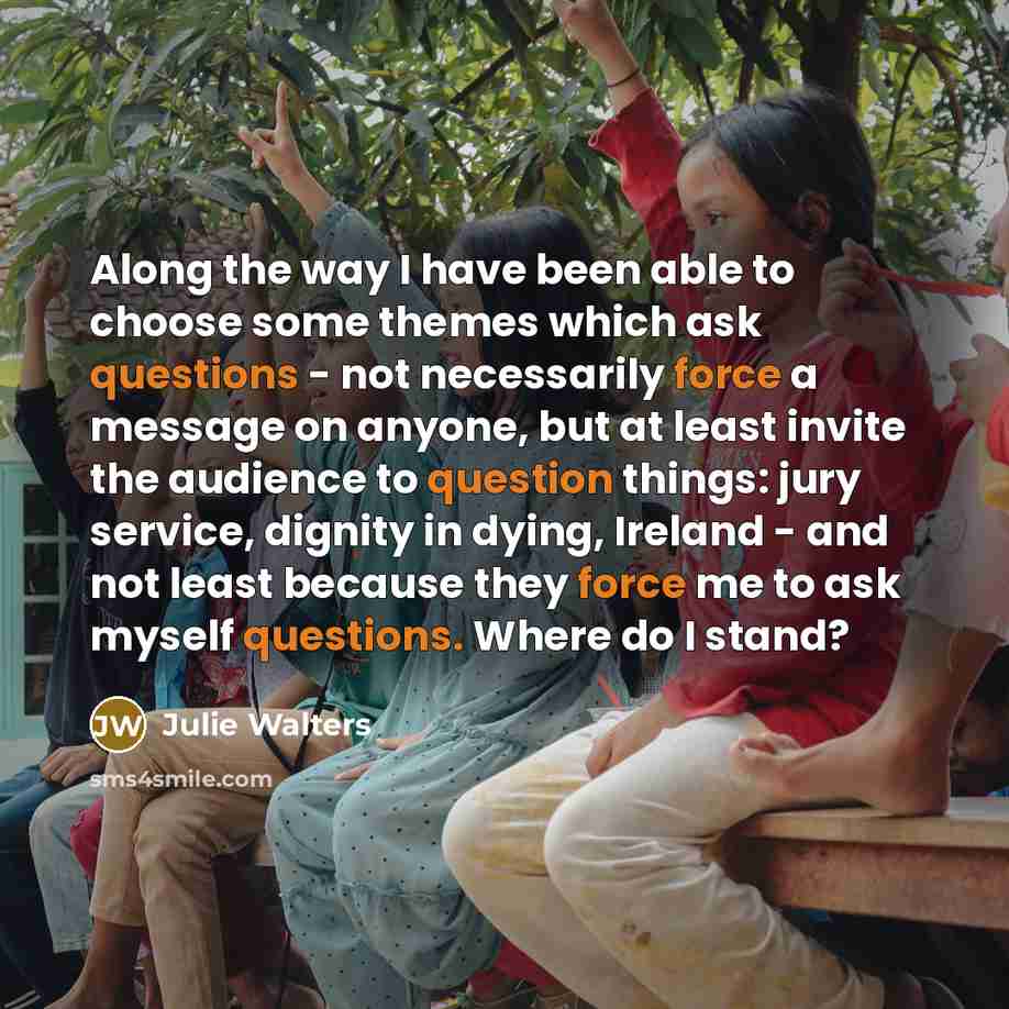 “Along the way I have been able to choose some themes which ask questions - not necessarily force a message on anyone, but at least invite the audience to question things: jury service, dignity in dying, Ireland - and not least because they force me to ask myself questions. Where do I stand?” quote by Julie Walters