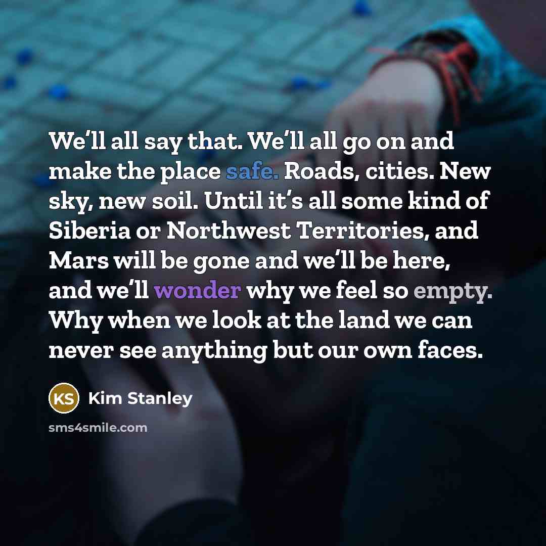 “We’ll all say that. We’ll all go on and make the place safe. Roads, cities. New sky, new soil. Until it’s all some kind of Siberia or Northwest Territories, and Mars will be gone and we’ll be here, and we’ll wonder why we feel so empty. Why when we look at the land we can never see anything but…” quote by Kim Stanley