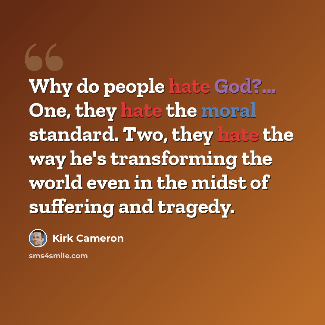 “Why do people hate God?... One, they hate the moral standard. Two, they hate the way he's transforming the world even in the midst of suffering and tragedy.” quote by Kirk Cameron