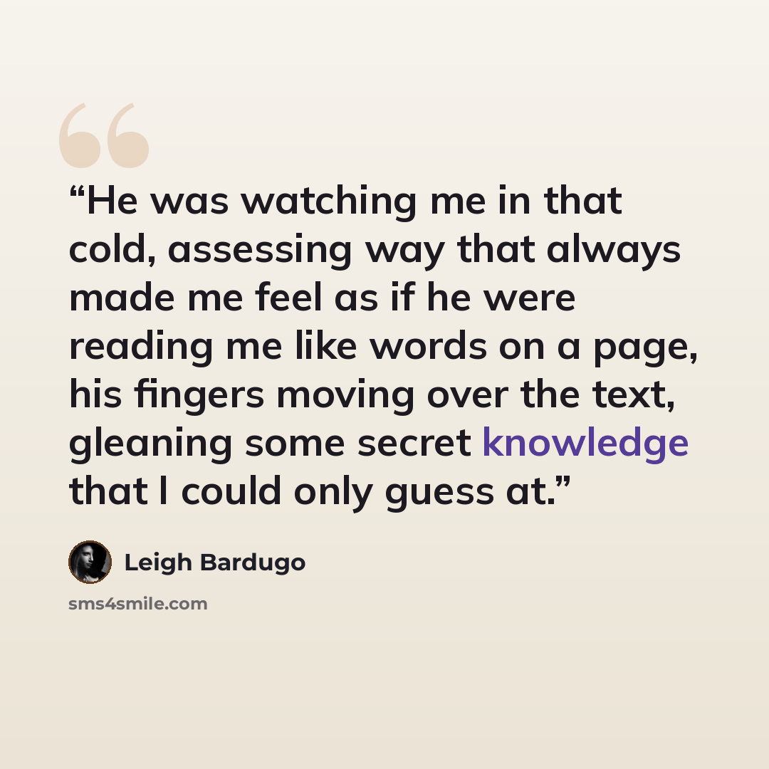 “He was watching me in that cold, assessing way that always made me feel as if he were reading me like words on a page, his fingers moving over the text, gleaning some secret knowledge that I could only guess at.” quote by Leigh Bardugo