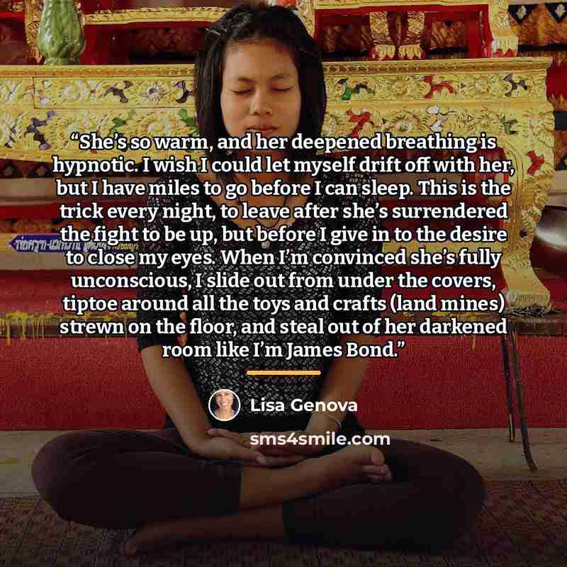“She’s so warm, and her deepened breathing is hypnotic. I wish I could let myself drift off with her, but I have miles to go before I can sleep. This is the trick every night, to leave after she’s surrendered the fight to be up, but before I give in to the desire to close my eyes. When I’m…” quote by Lisa Genova