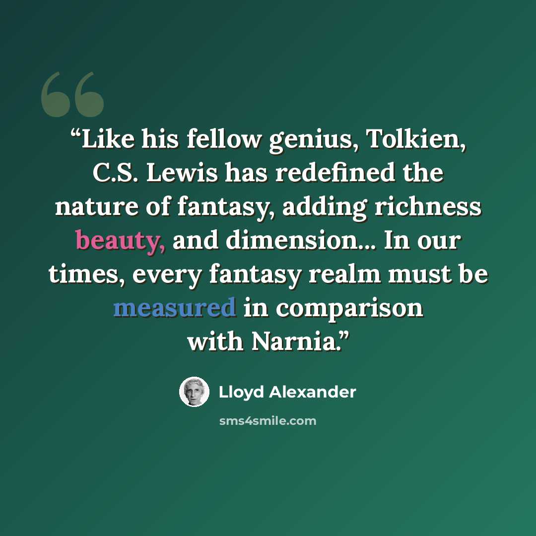 “Like his fellow genius, Tolkien, C.S. Lewis has redefined the nature of fantasy, adding richness beauty, and dimension... In our times, every fantasy realm must be measured in comparison with Narnia.” quote by Lloyd Alexander
