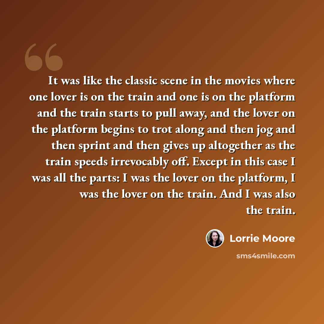 “It was like the classic scene in the movies where one lover is on the train and one is on the platform and the train starts to pull away, and the lover on the platform begins to trot along and then jog and then sprint and then gives up altogether as the train speeds irrevocably off. Except in this…” quote by Lorrie Moore