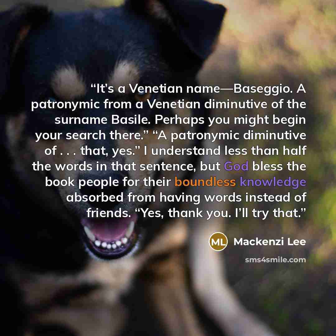 “It’s a Venetian name—Baseggio. A patronymic from a Venetian diminutive of the surname Basile. Perhaps you might begin your search there.” “A patronymic diminutive of . . . that, yes.” I understand less than half the words in that sentence, but God bless the book people for their boundless…” quote by Mackenzi Lee