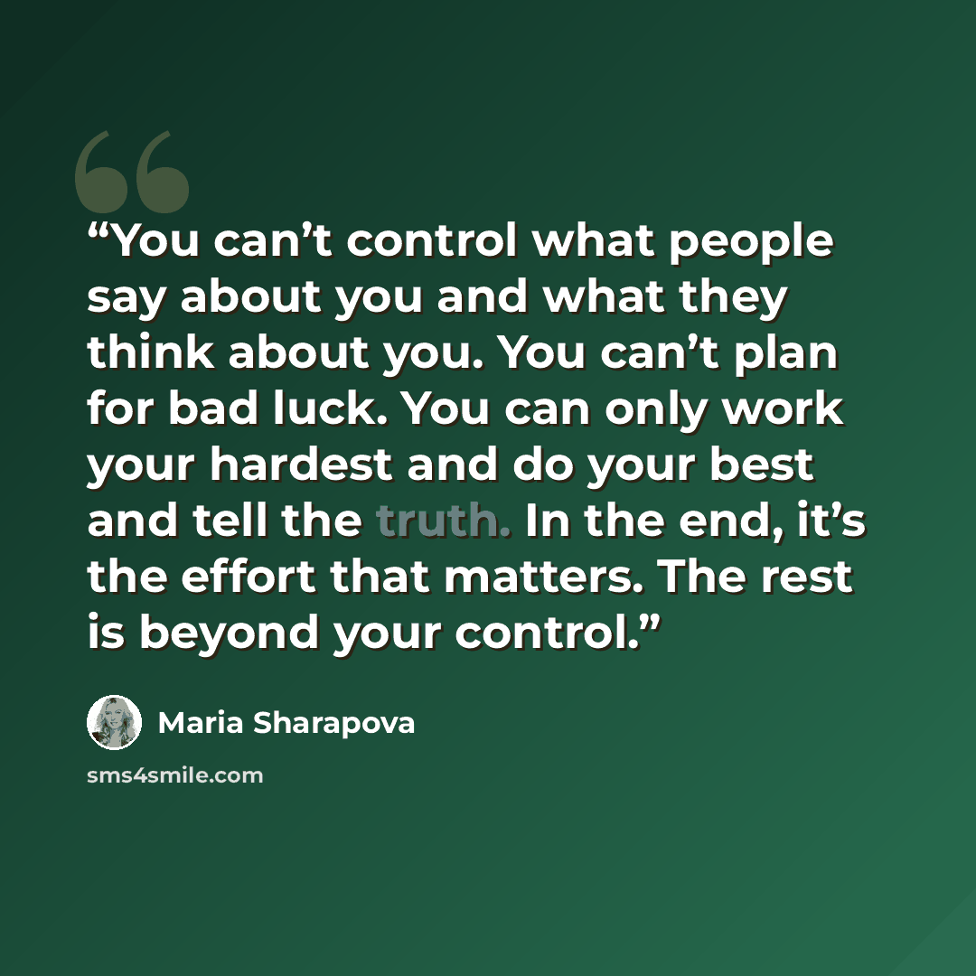 “You can’t control what people say about you and what they think about you. You can’t plan for bad luck. You can only work your hardest and do your best and tell the truth. In the end, it’s the effort that matters. The rest is beyond your control.” quote by Maria Sharapova