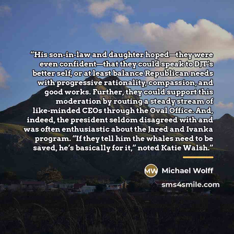 “His son-in-law and daughter hoped—they were even confident—that they could speak to DJT’s better self, or at least balance Republican needs with progressive rationality, compassion, and good works. Further, they could support this moderation by routing a steady stream of like-minded CEOs through…” quote by Michael Wolff