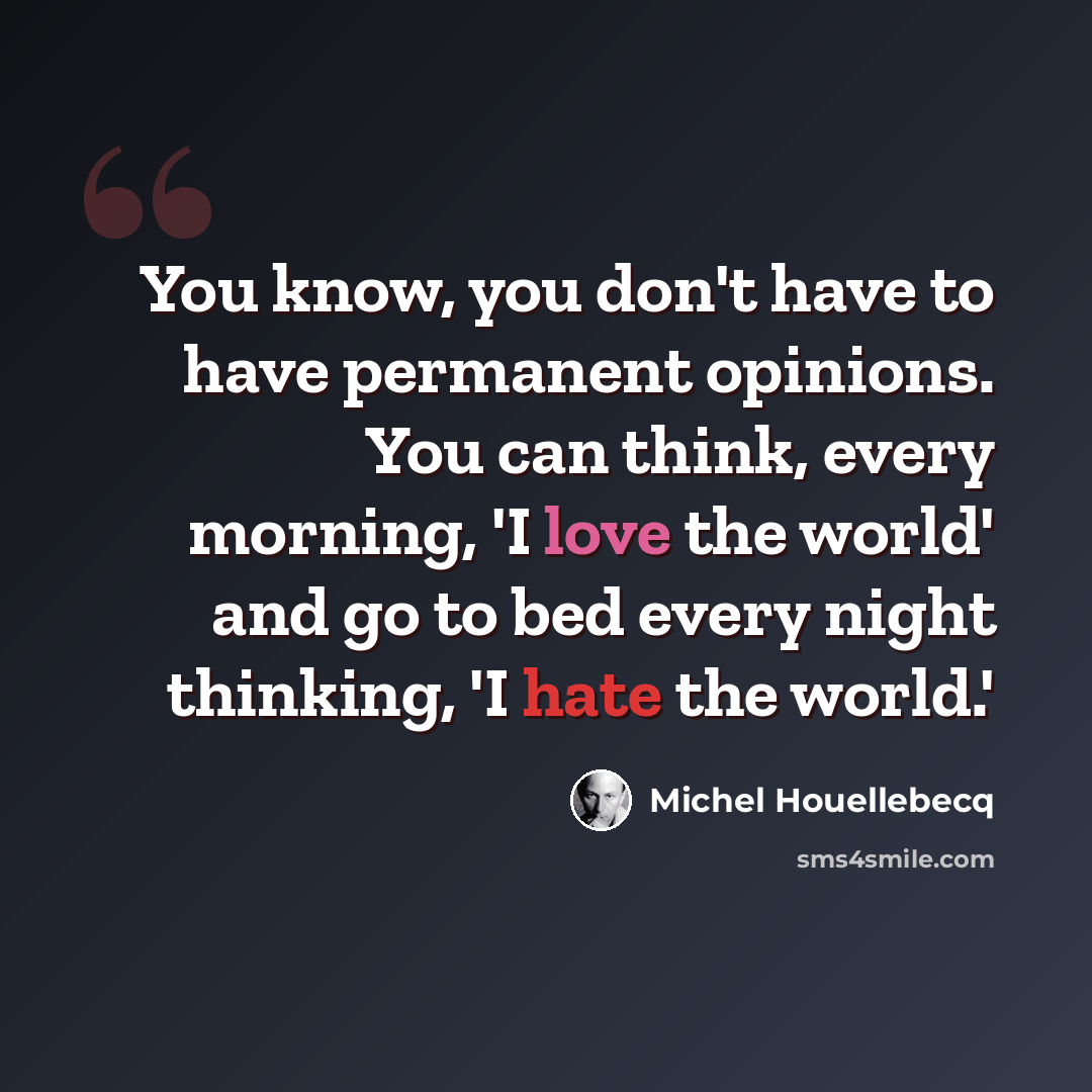 “You know, you don't have to have permanent opinions. You can think, every morning, 'I love the world' and go to bed every night thinking, 'I hate the world.'” quote by Michel Houellebecq