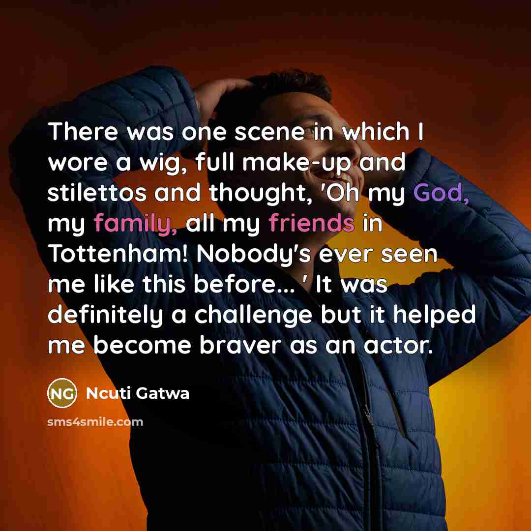 “There was one scene in which I wore a wig, full make-up and stilettos and thought, 'Oh my God, my family, all my friends in Tottenham! Nobody's ever seen me like this before... ' It was definitely a challenge but it helped me become braver as an actor.” quote by Ncuti Gatwa