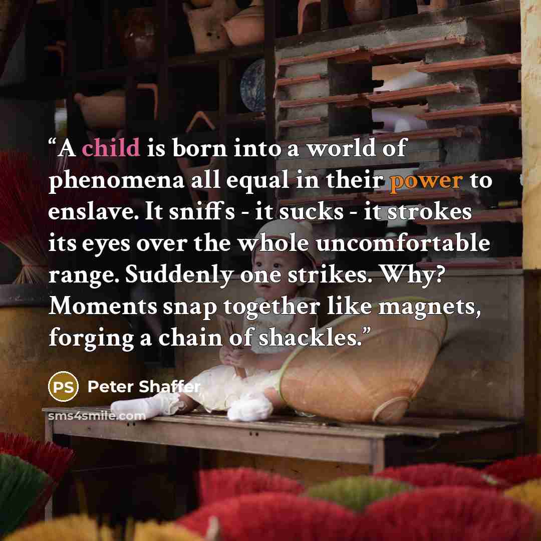 “A child is born into a world of phenomena all equal in their power to enslave. It sniffs - it sucks - it strokes its eyes over the whole uncomfortable range. Suddenly one strikes. Why? Moments snap together like magnets, forging a chain of shackles.” quote by Peter Shaffer