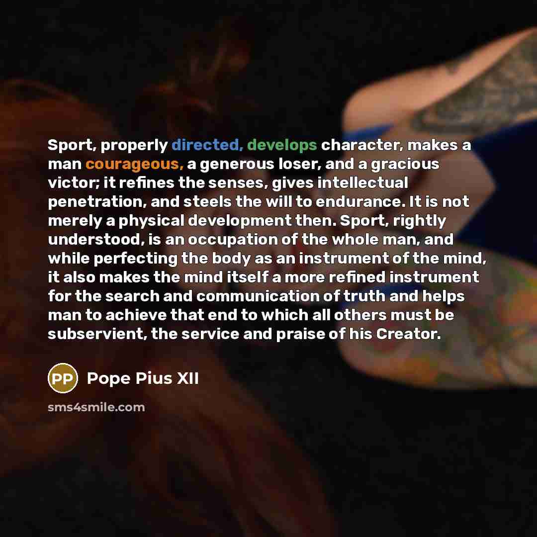 “Sport, properly directed, develops character, makes a man courageous, a generous loser, and a gracious victor; it refines the senses, gives intellectual penetration, and steels the will to endurance. It is not merely a physical development then. Sport, rightly understood, is an occupation of the…” quote by Pope Pius XII