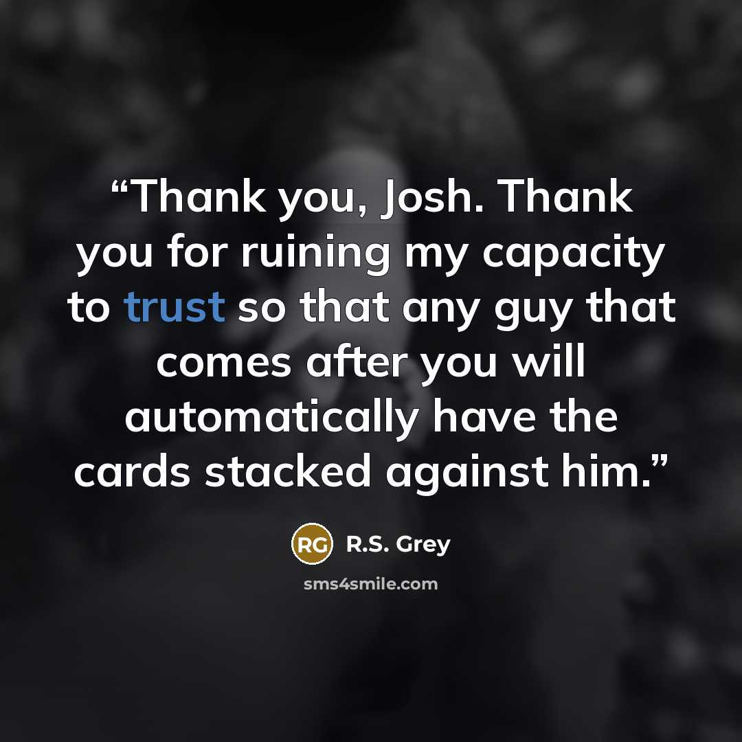 “Thank you, Josh. Thank you for ruining my capacity to trust so that any guy that comes after you will automatically have the cards stacked against him.” quote by R.S. Grey