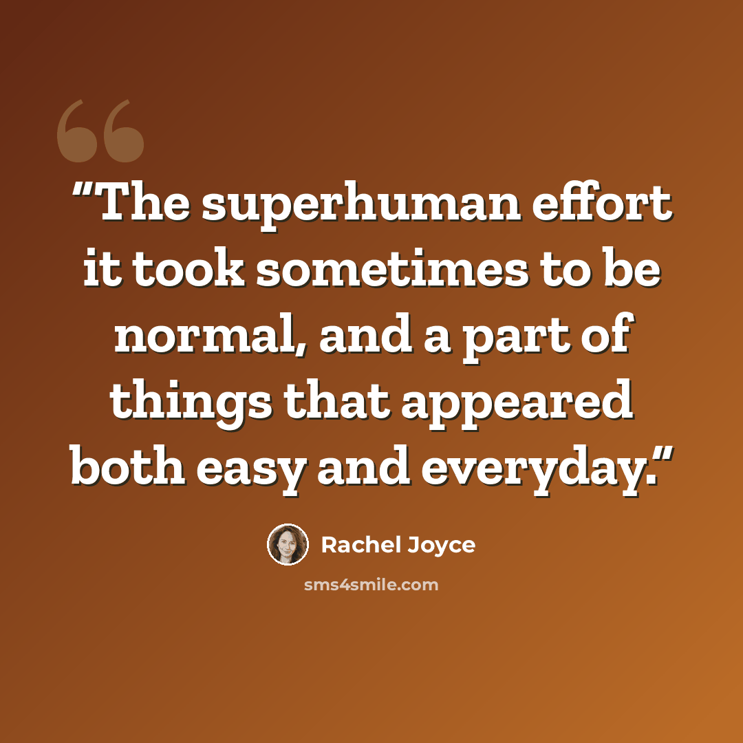 “The superhuman effort it took sometimes to be normal, and a part of things that appeared both easy and everyday.” quote by Rachel Joyce