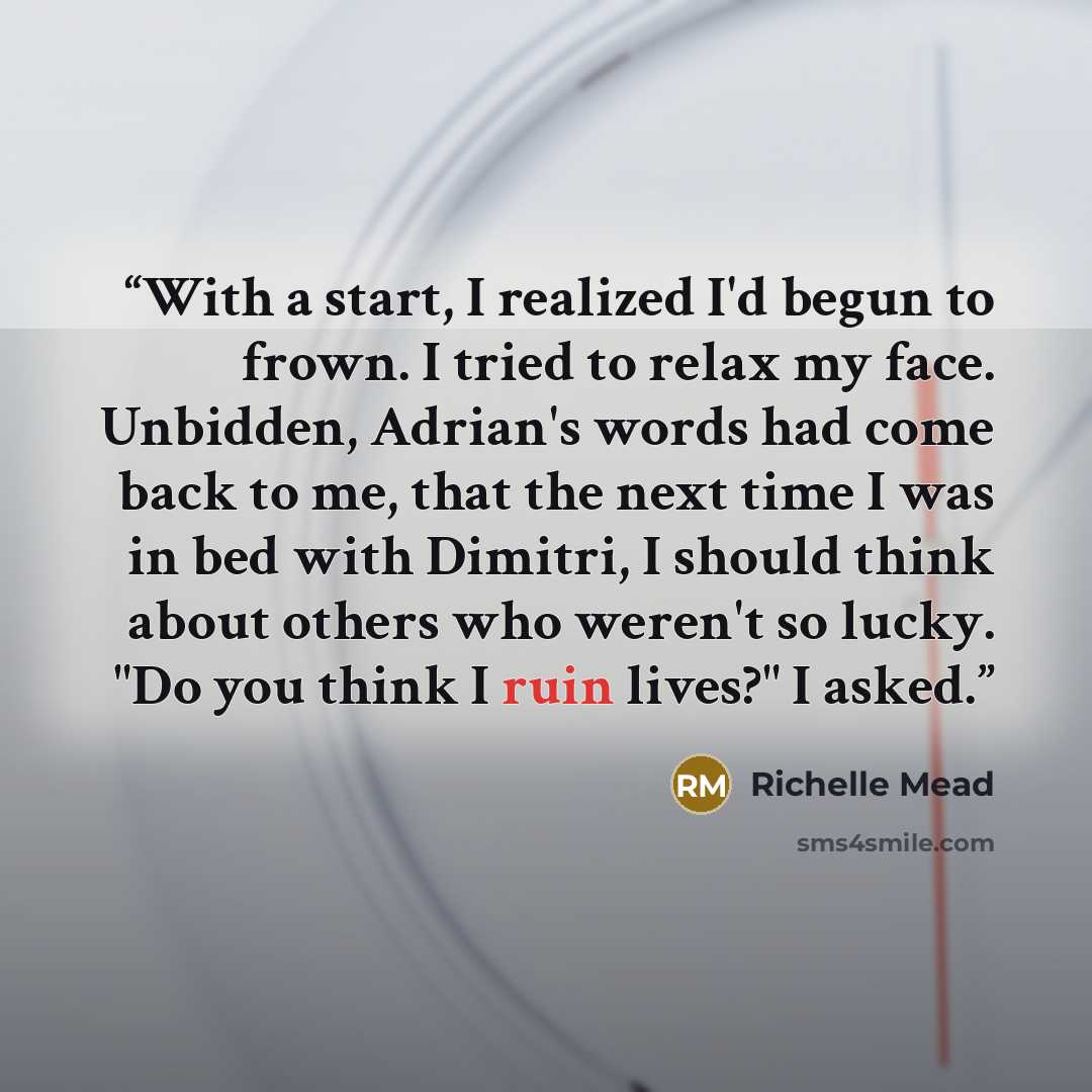 “With a start, I realized I'd begun to frown. I tried to relax my face. Unbidden, Adrian's words had come back to me, that the next time I was in bed with Dimitri, I should think about others who weren't so lucky. "Do you think I ruin lives?" I asked.” quote by Richelle Mead