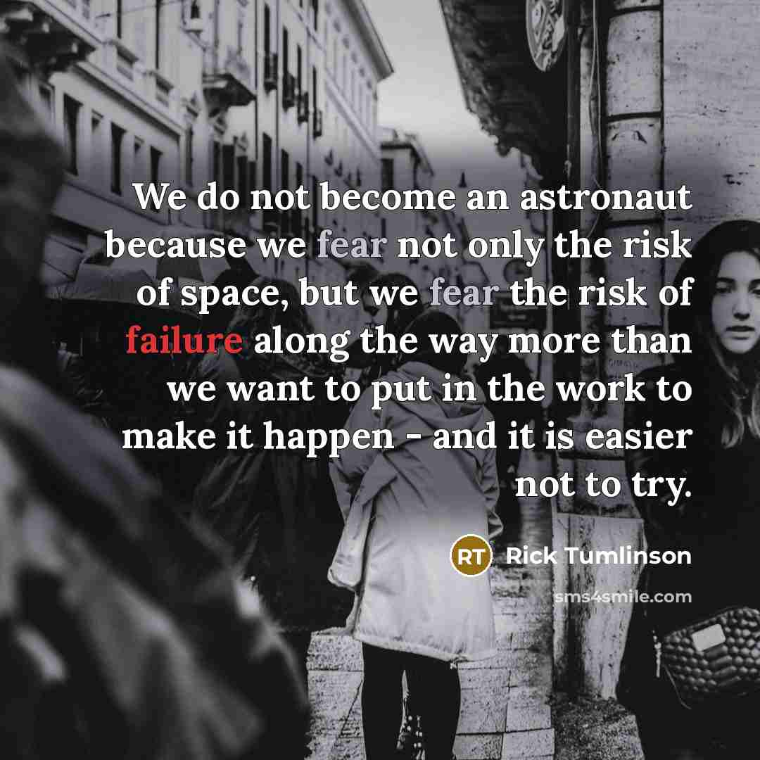 “We do not become an astronaut because we fear not only the risk of space, but we fear the risk of failure along the way more than we want to put in the work to make it happen - and it is easier not to try.” quote by Rick Tumlinson