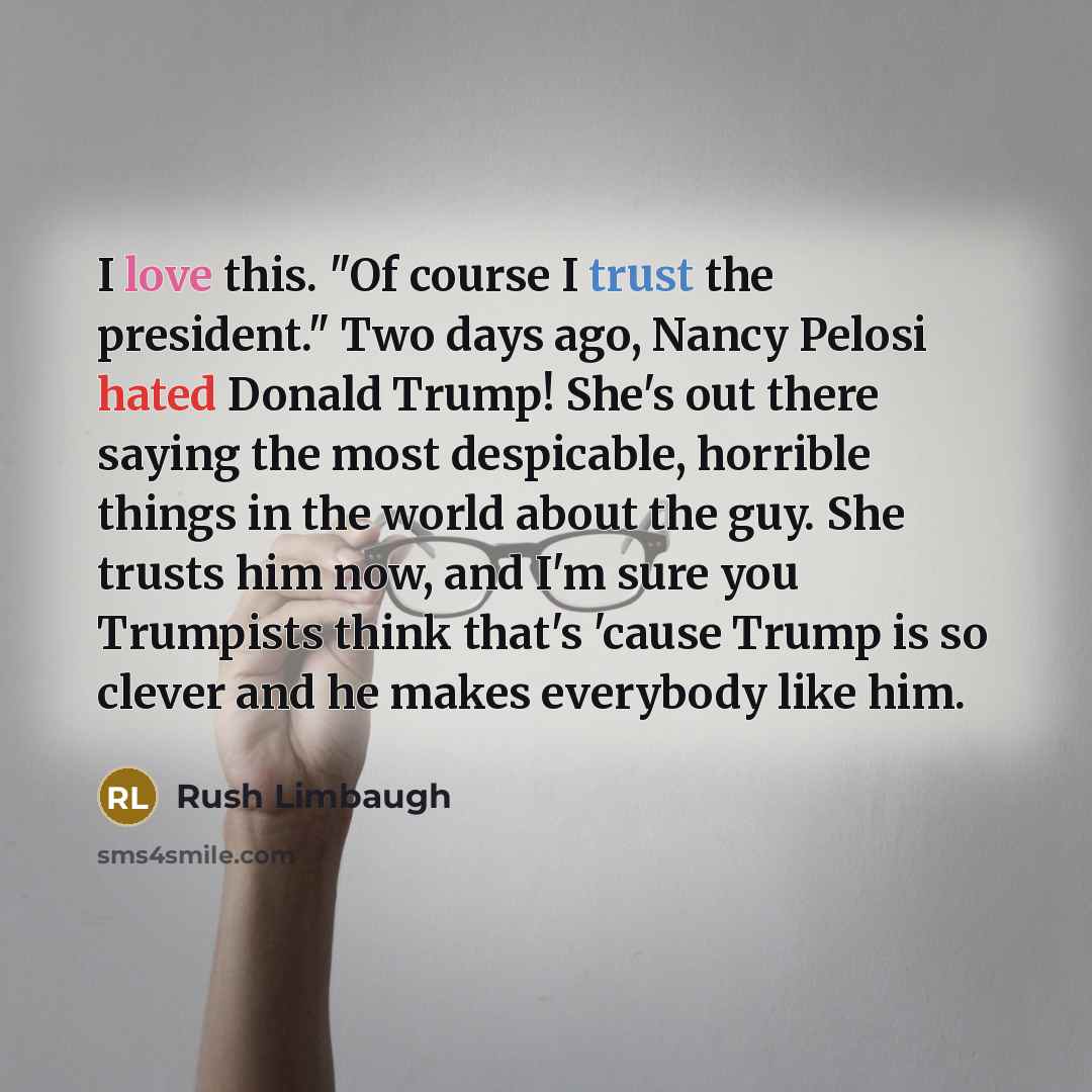 “I love this. "Of course I trust the president." Two days ago, Nancy Pelosi hated Donald Trump! She's out there saying the most despicable, horrible things in the world about the guy. She trusts him now, and I'm sure you Trumpists think that's 'cause Trump is so clever and he makes everybody like…” quote by Rush Limbaugh