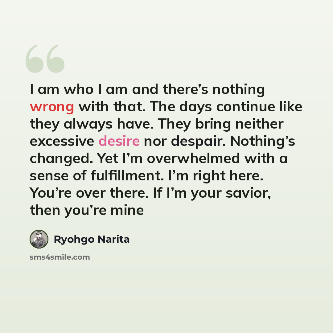 “I am who I am and there’s nothing wrong with that. The days continue like they always have. They bring neither excessive desire nor despair. Nothing’s changed. Yet I’m overwhelmed with a sense of fulfillment. I’m right here. You’re over there. If I’m your savior, then you’re mine” quote by Ryohgo Narita