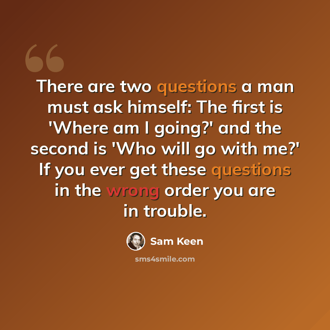 “There are two questions a man must ask himself: The first is 'Where am I going?' and the second is 'Who will go with me?' If you ever get these questions in the wrong order you are in trouble.” quote by Sam Keen