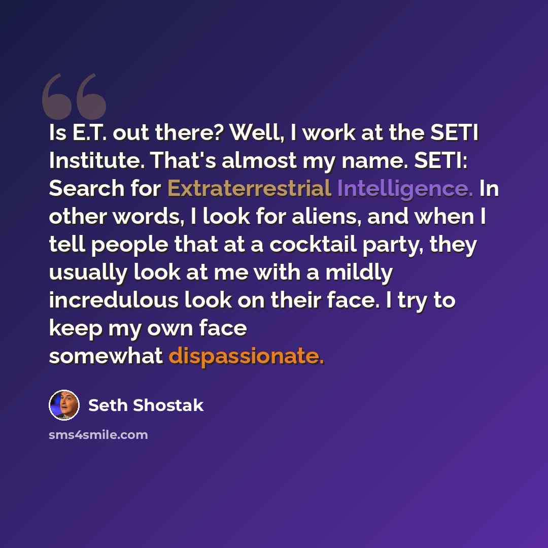 “Is E.T. out there? Well, I work at the SETI Institute. That's almost my name. SETI: Search for Extraterrestrial Intelligence. In other words, I look for aliens, and when I tell people that at a cocktail party, they usually look at me with a mildly incredulous look on their face. I try to keep my…” quote by Seth Shostak