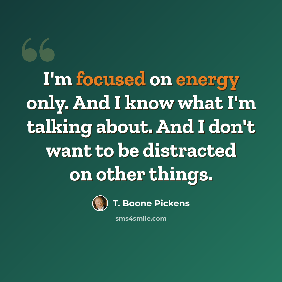 “I'm focused on energy only. And I know what I'm talking about. And I don't want to be distracted on other things.” quote by T. Boone Pickens