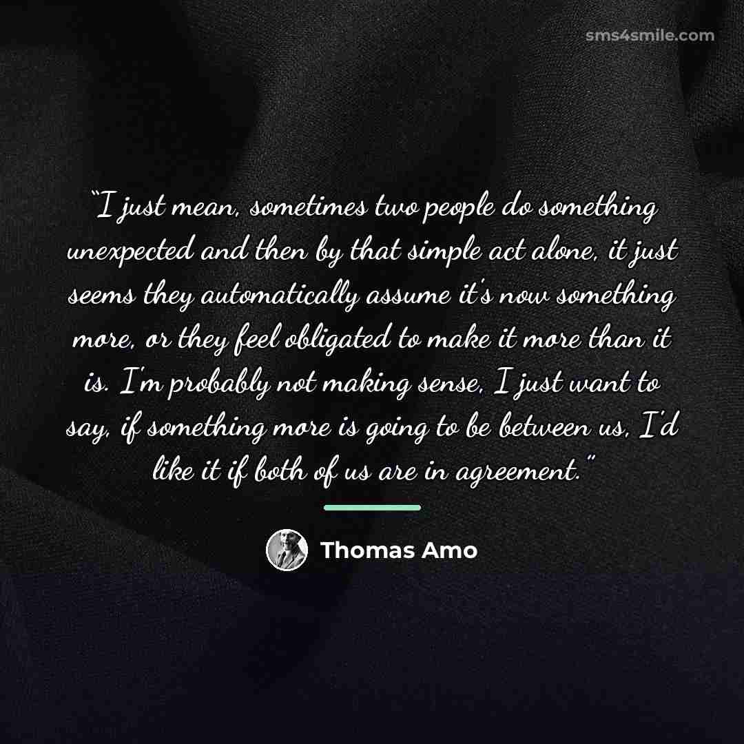“I just mean, sometimes two people do something unexpected and then by that simple act alone, it just seems they automatically assume it's now something more, or they feel obligated to make it more than it is. I'm probably not making sense, I just want to say, if something more is going to be…” quote by Thomas Amo