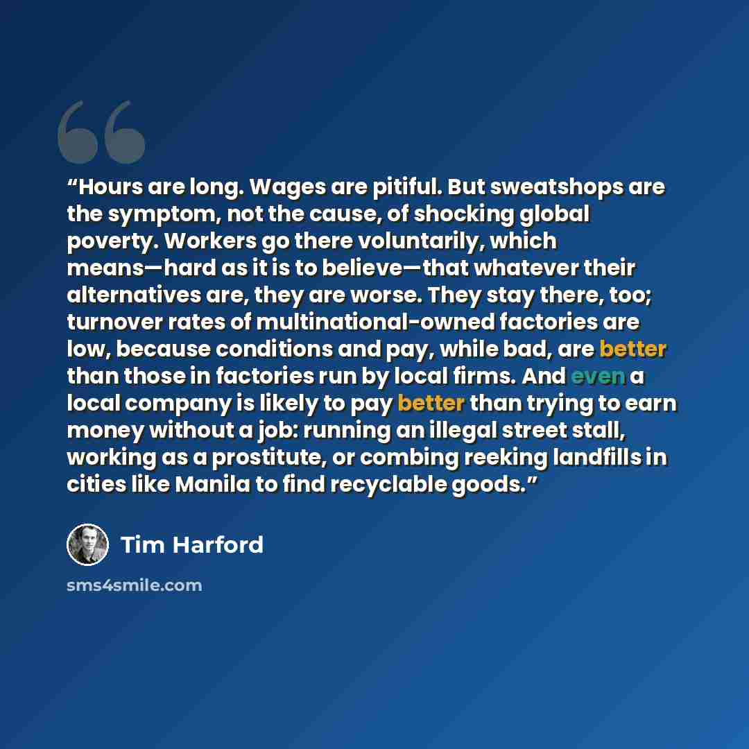 “Hours are long. Wages are pitiful. But sweatshops are the symptom, not the cause, of shocking global poverty. Workers go there voluntarily, which means—hard as it is to believe—that whatever their alternatives are, they are worse. They stay there, too; turnover rates of multinational-owned…” quote by Tim Harford