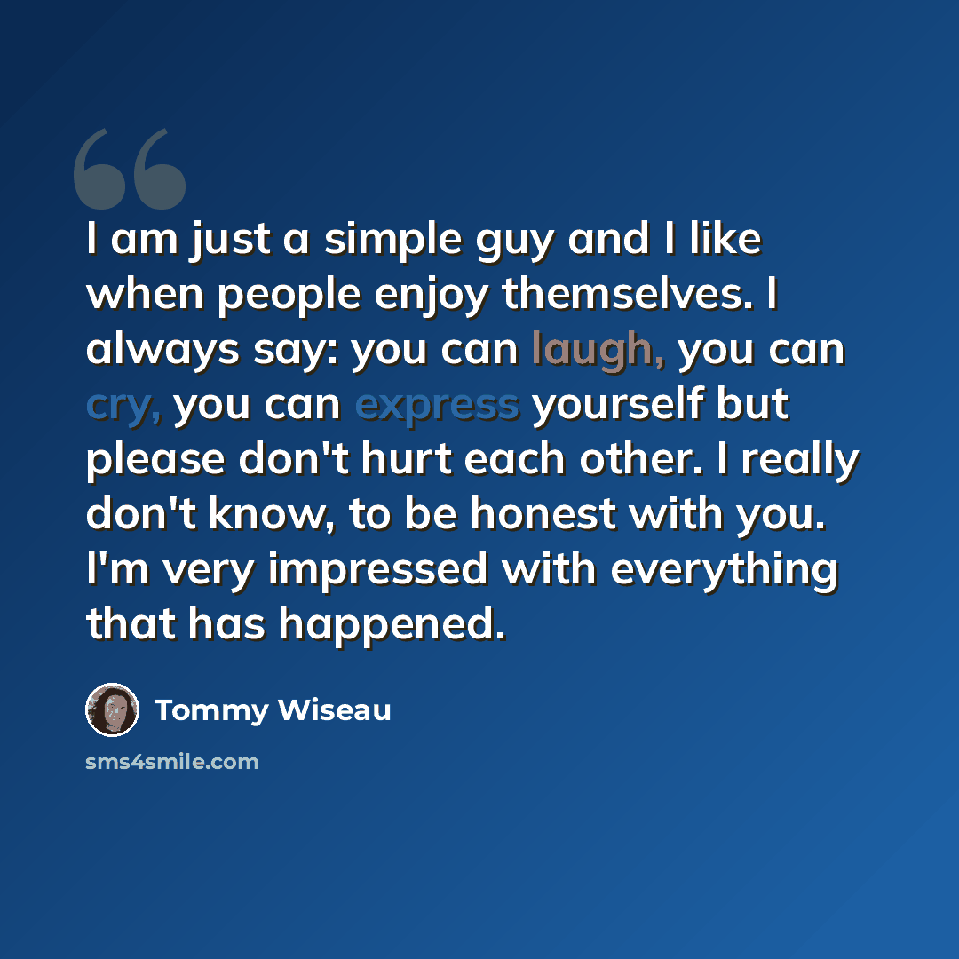 “I am just a simple guy and I like when people enjoy themselves. I always say: you can laugh, you can cry, you can express yourself but please don't hurt each other. I really don't know, to be honest with you. I'm very impressed with everything that has happened.” quote by Tommy Wiseau