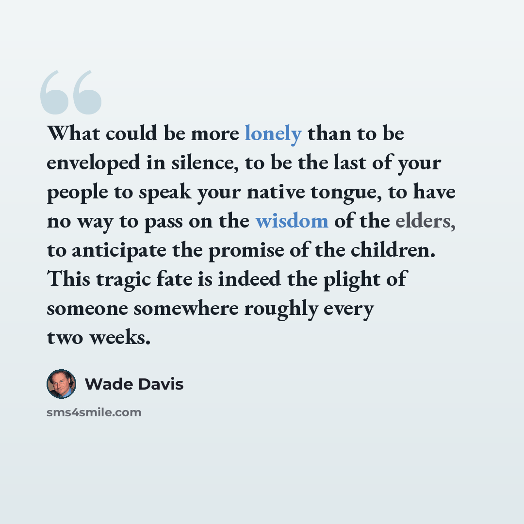 “What could be more lonely than to be enveloped in silence, to be the last of your people to speak your native tongue, to have no way to pass on the wisdom of the elders, to anticipate the promise of the children. This tragic fate is indeed the plight of someone somewhere roughly every two weeks.” quote by Wade Davis