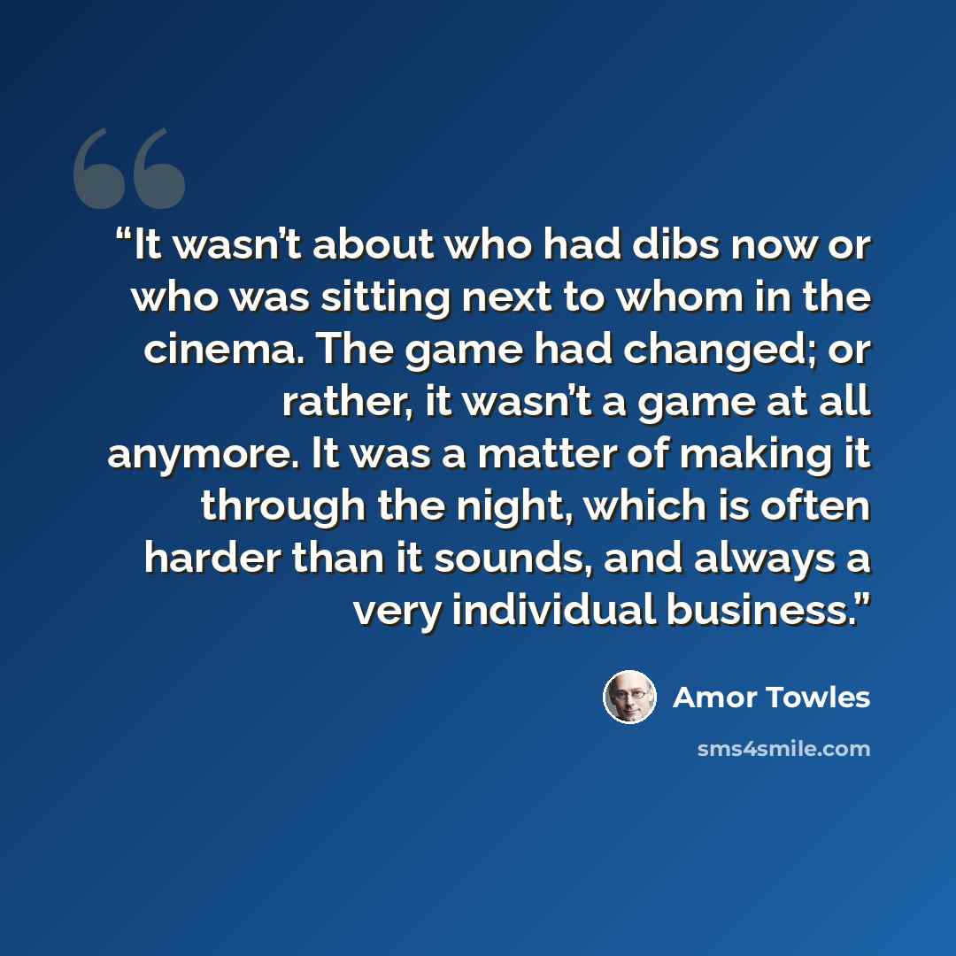 “It wasn’t about who had dibs now or who was sitting next to whom in the cinema. The game had changed; or rather, it wasn’t a game at all anymore. It was a matter of making it through the night, which is often harder than it sounds, and always a very individual business.” quote by Amor Towles