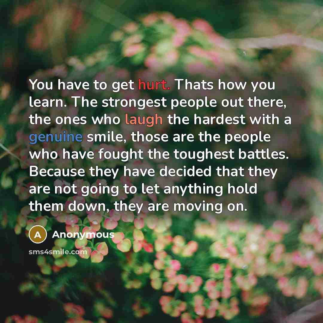 “You have to get hurt. Thats how you learn. The strongest people out there, the ones who laugh the hardest with a genuine smile, those are the people who have fought the toughest battles. Because they have decided that they are not going to let anything hold them down, they are moving on.” quote by Anonymous