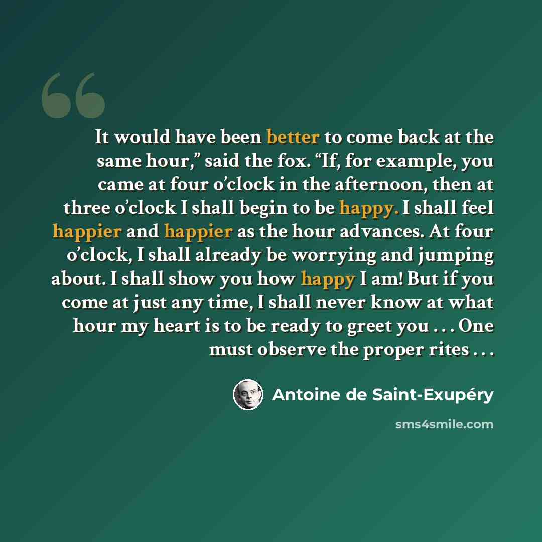 “It would have been better to come back at the same hour,” said the fox. “If, for example, you came at four o’clock in the afternoon, then at three o’clock I shall begin to be happy. I shall feel happier and happier as the hour advances. At four o’clock, I shall already be worrying and jumping…” quote by Antoine de Saint-Exupery