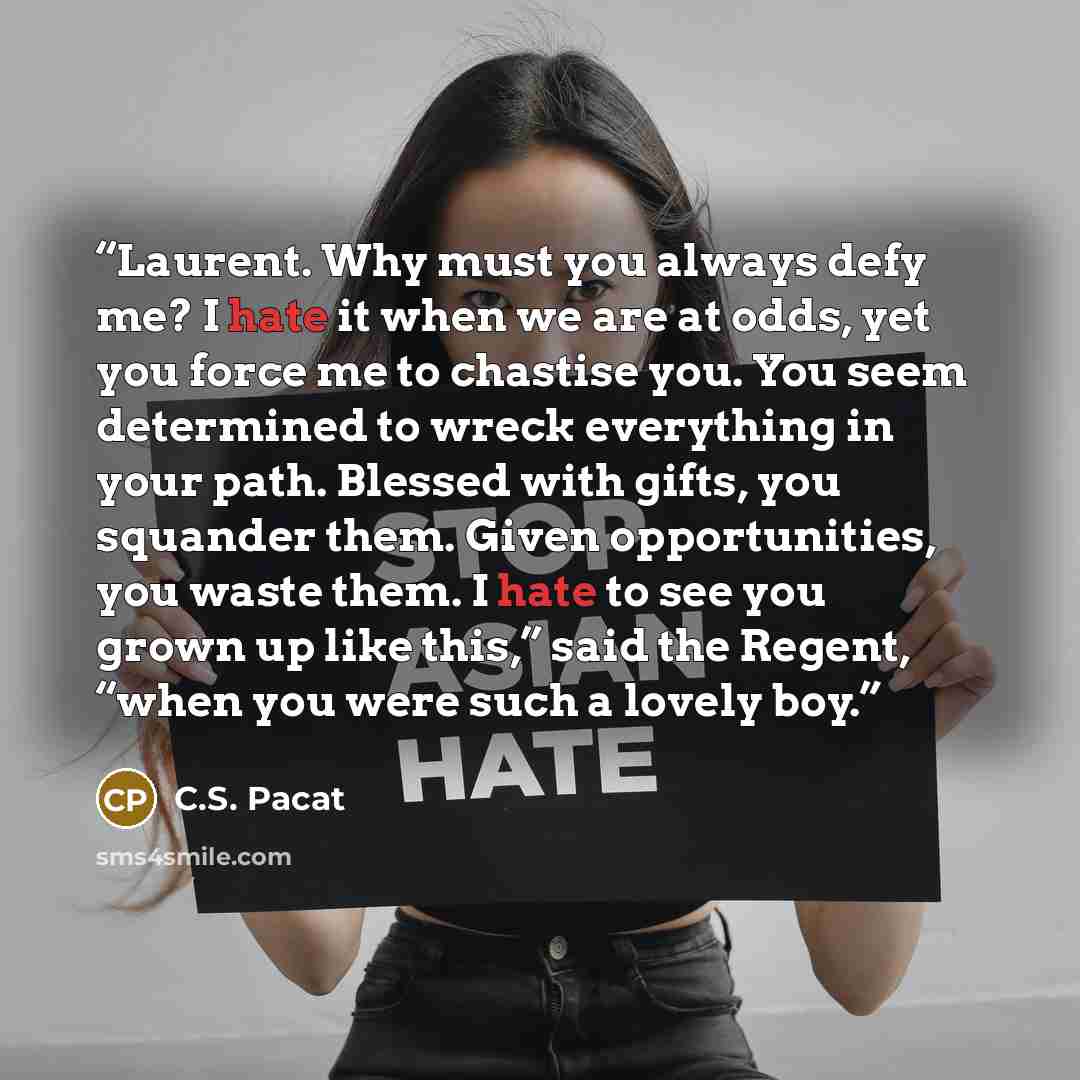 “Laurent. Why must you always defy me? I hate it when we are at odds, yet you force me to chastise you. You seem determined to wreck everything in your path. Blessed with gifts, you squander them. Given opportunities, you waste them. I hate to see you grown up like this,” said the Regent, “when you…” quote by C.S. Pacat