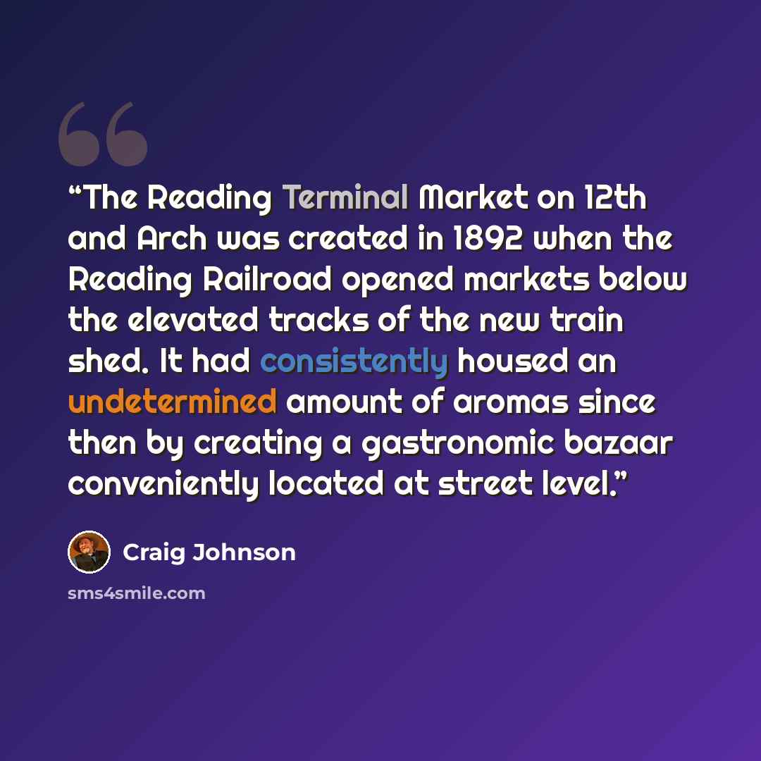 “The Reading Terminal Market on 12th and Arch was created in 1892 when the Reading Railroad opened markets below the elevated tracks of the new train shed. It had consistently housed an undetermined amount of aromas since then by creating a gastronomic bazaar conveniently located at street level.” quote by Craig Johnson