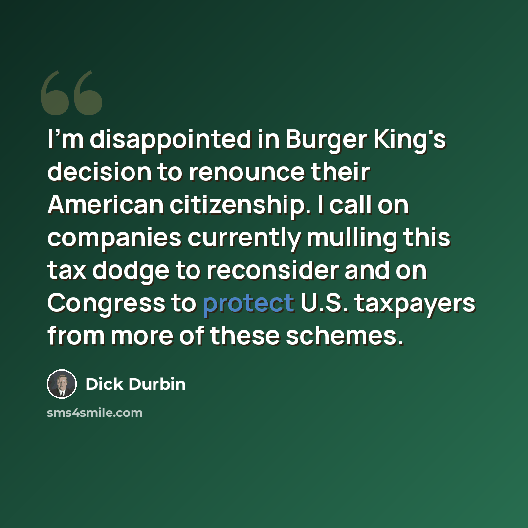 “I'm disappointed in Burger King's decision to renounce their American citizenship. I call on companies currently mulling this tax dodge to reconsider and on Congress to protect U.S. taxpayers from more of these schemes.” quote by Dick Durbin