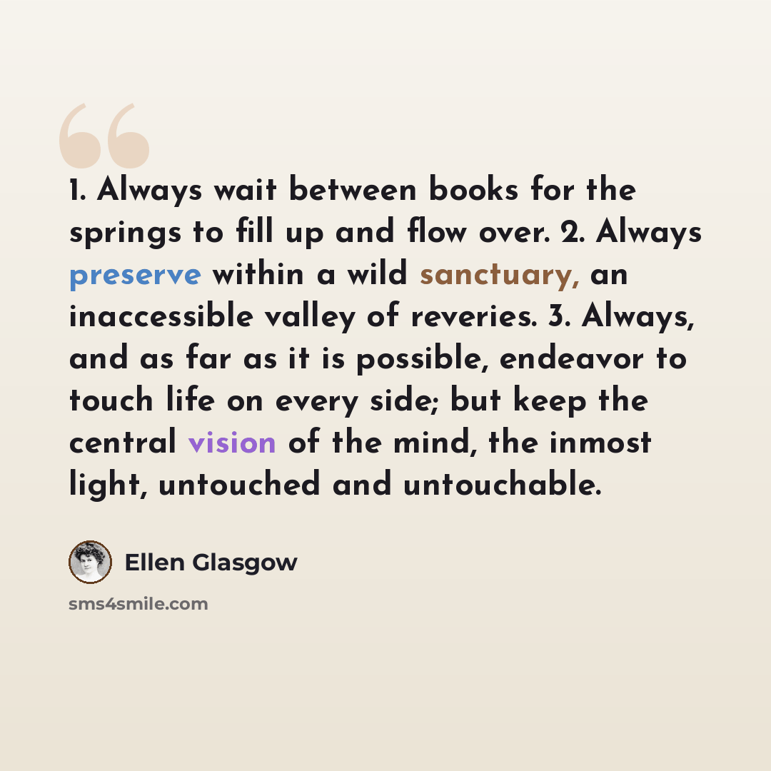 “1. Always wait between books for the springs to fill up and flow over. 2. Always preserve within a wild sanctuary, an inaccessible valley of reveries. 3. Always, and as far as it is possible, endeavor to touch life on every side; but keep the central vision of the mind, the inmost light, untouched…” quote by Ellen Glasgow