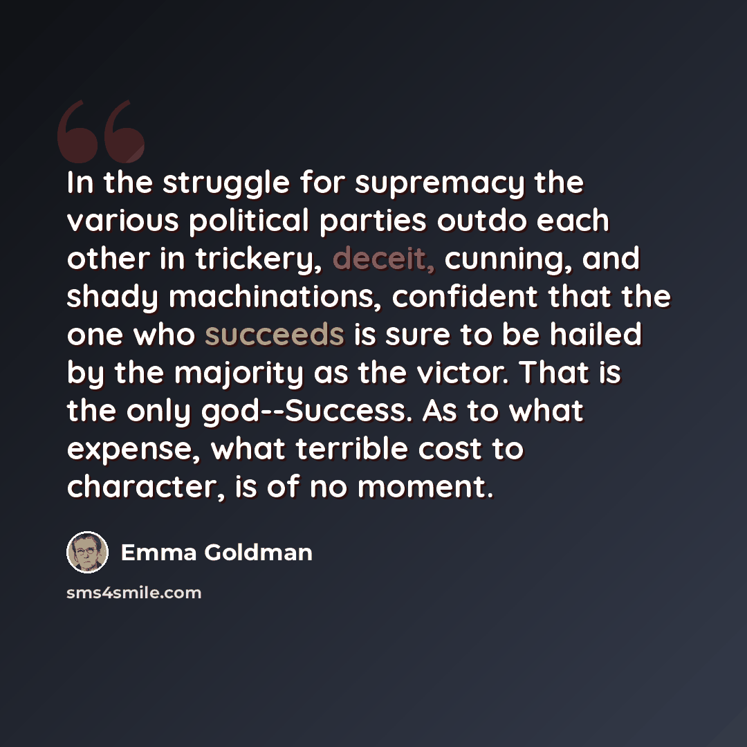 “In the struggle for supremacy the various political parties outdo each other in trickery, deceit, cunning, and shady machinations, confident that the one who succeeds is sure to be hailed by the majority as the victor. That is the only god--Success. As to what expense, what terrible cost to…” quote by Emma Goldman