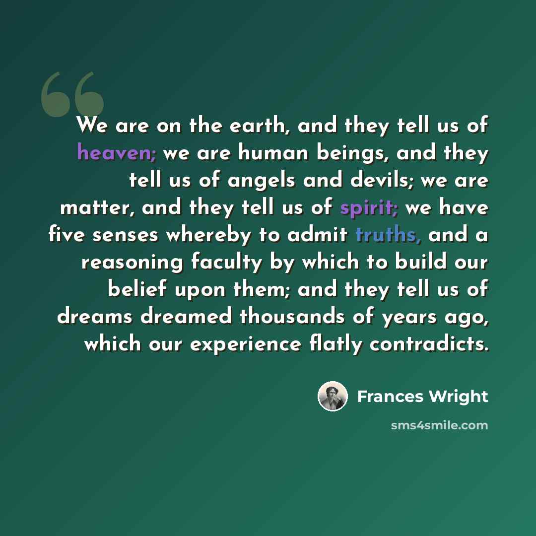 “We are on the earth, and they tell us of heaven; we are human beings, and they tell us of angels and devils; we are matter, and they tell us of spirit; we have five senses whereby to admit truths, and a reasoning faculty by which to build our belief upon them; and they tell us of dreams dreamed…” quote by Frances Wright