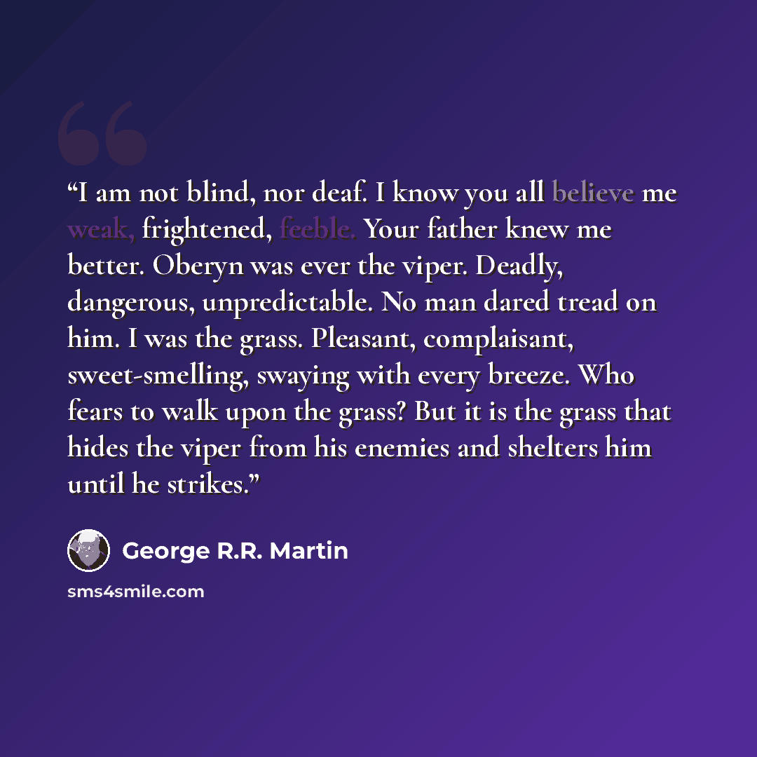 “I am not blind, nor deaf. I know you all believe me weak, frightened, feeble. Your father knew me better. Oberyn was ever the viper. Deadly, dangerous, unpredictable. No man dared tread on him. I was the grass. Pleasant, complaisant, sweet-smelling, swaying with every breeze. Who fears to walk…” quote by George R.R. Martin