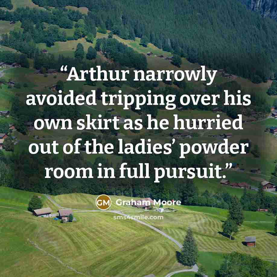 “Arthur narrowly avoided tripping over his own skirt as he hurried out of the ladies’ powder room in full pursuit.” quote by Graham Moore