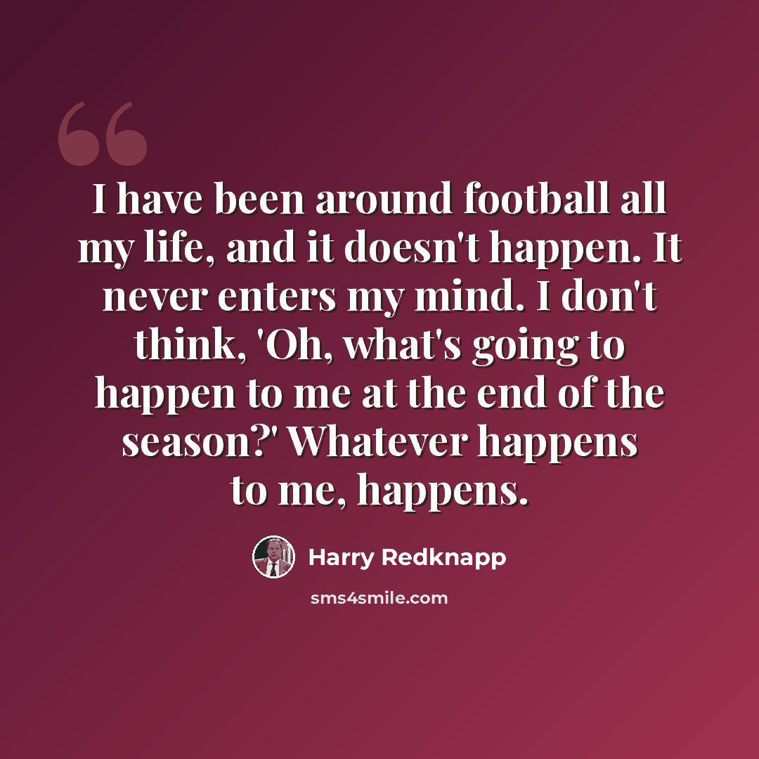 “I have been around football all my life, and it doesn't happen. It never enters my mind. I don't think, 'Oh, what's going to happen to me at the end of the season?' Whatever happens to me, happens.” quote by Harry Redknapp