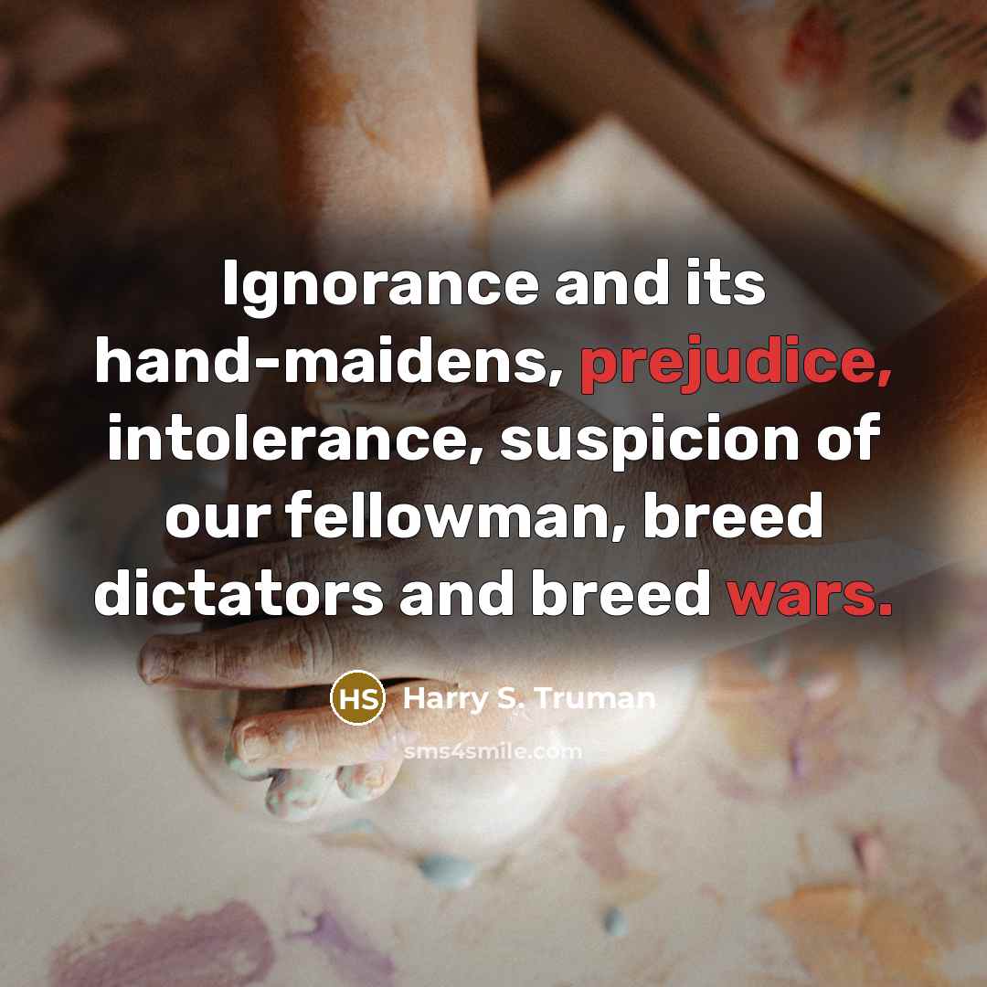“Ignorance and its hand-maidens, prejudice, intolerance, suspicion of our fellowman, breed dictators and breed wars.” quote by Harry S. Truman