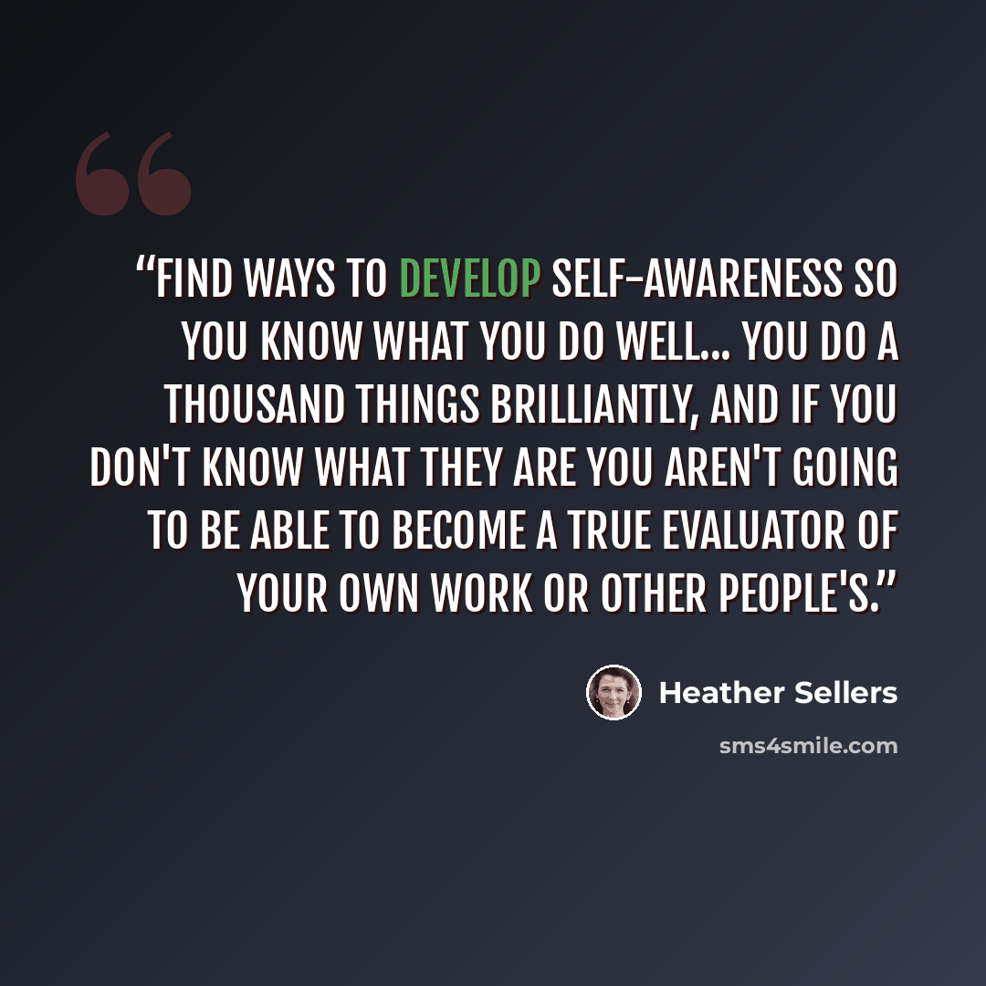 “Find ways to develop self-awareness so you know what you do well... you do a thousand things brilliantly, and if you don't know what they are you aren't going to be able to become a true evaluator of your own work or other people's.” quote by Heather Sellers