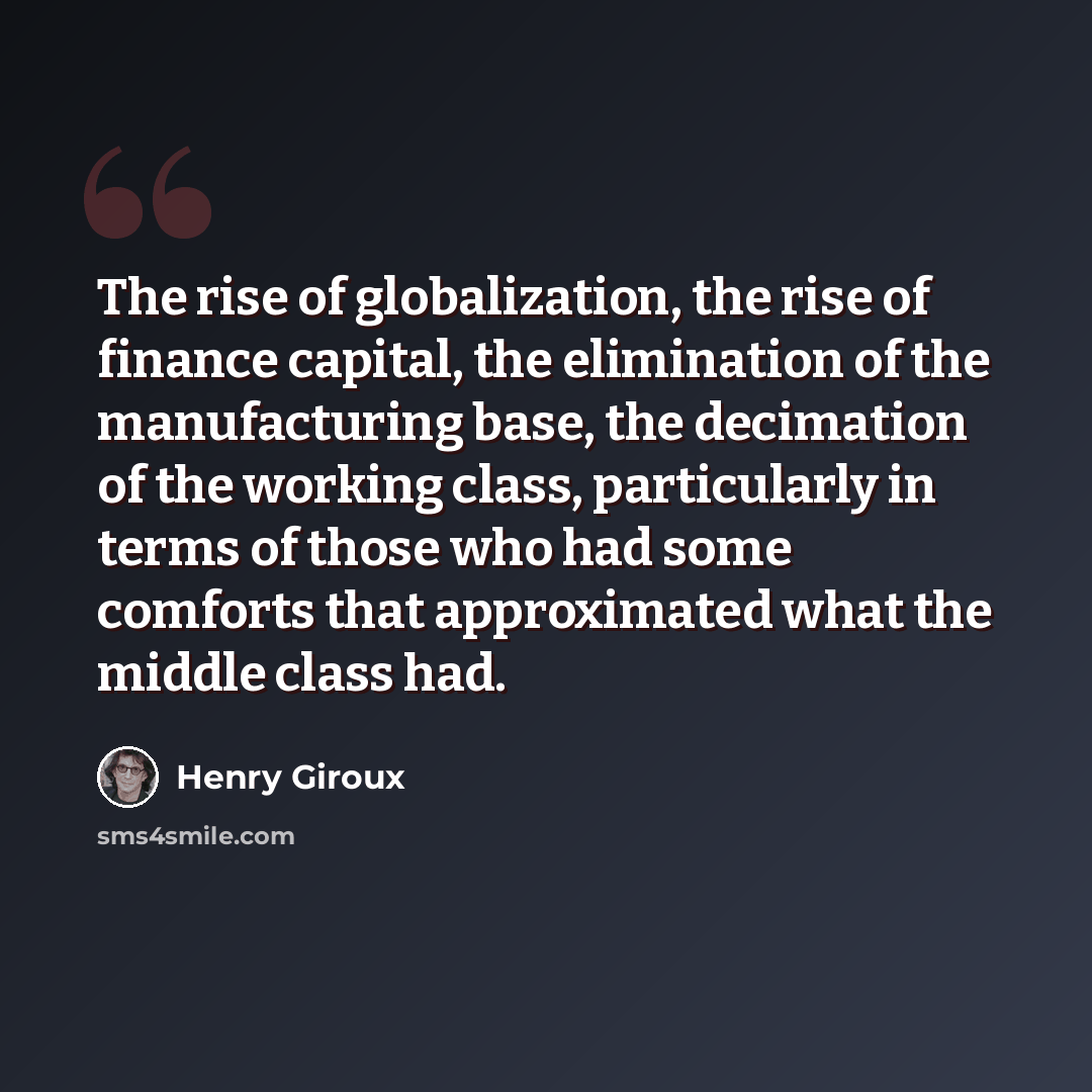 “The rise of globalization, the rise of finance capital, the elimination of the manufacturing base, the decimation of the working class, particularly in terms of those who had some comforts that approximated what the middle class had.” quote by Henry Giroux