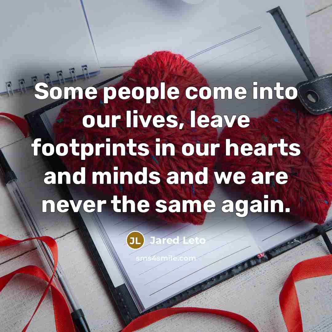 “Some people come into our lives, leave footprints in our hearts and minds and we are never the same again.” quote by Jared Leto
