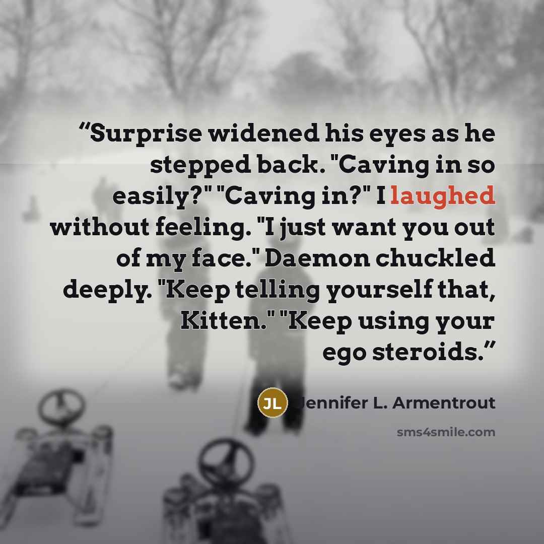 “Surprise widened his eyes as he stepped back. "Caving in so easily?" "Caving in?" I laughed without feeling. "I just want you out of my face." Daemon chuckled deeply. "Keep telling yourself that, Kitten." "Keep using your ego steroids.” quote by Jennifer L. Armentrout
