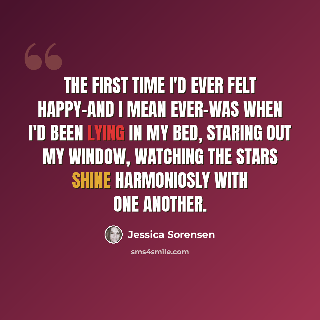 “The first time I'd ever felt happy-and I mean ever-was when I'd been lying in my bed, staring out my window, watching the stars shine harmoniosly with one another.” quote by Jessica Sorensen