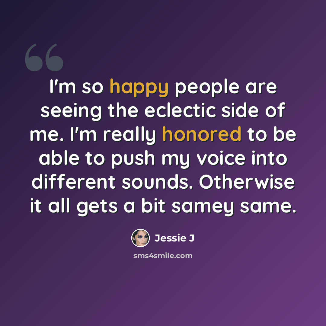 “I'm so happy people are seeing the eclectic side of me. I'm really honored to be able to push my voice into different sounds. Otherwise it all gets a bit samey same.” quote by Jessie J