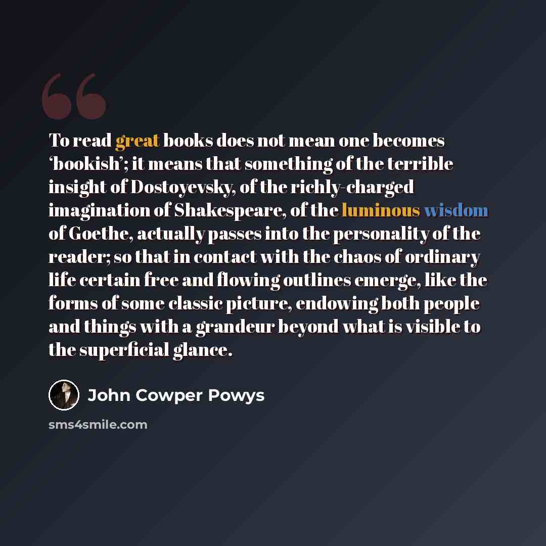 “To read great books does not mean one becomes ‘bookish’; it means that something of the terrible insight of Dostoyevsky, of the richly-charged imagination of Shakespeare, of the luminous wisdom of Goethe, actually passes into the personality of the reader; so that in contact with the chaos of…” quote by John Cowper Powys