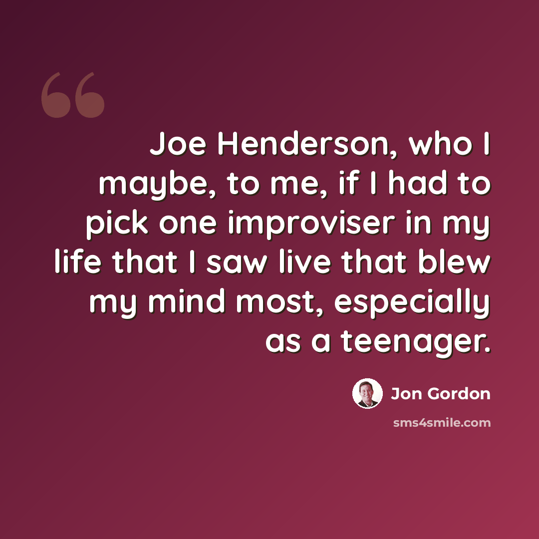 “Joe Henderson, who I maybe, to me, if I had to pick one improviser in my life that I saw live that blew my mind most, especially as a teenager.” quote by Jon Gordon