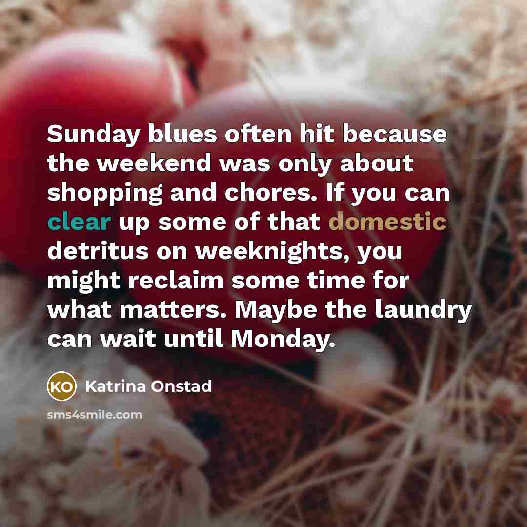 “Sunday blues often hit because the weekend was only about shopping and chores. If you can clear up some of that domestic detritus on weeknights, you might reclaim some time for what matters. Maybe the laundry can wait until Monday.” quote by Katrina Onstad